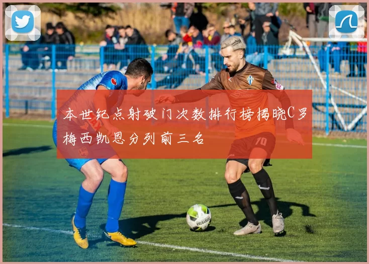 本世纪点射破门次数排行榜揭晓C罗梅西凯恩分列前三名