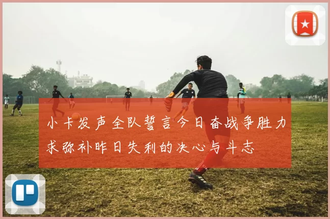小卡发声全队誓言今日奋战争胜力求弥补昨日失利的决心与斗志