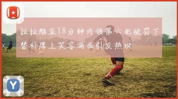 拉拉维亚18分钟内领第六犯被罚下替补席上笑容满面引发热议