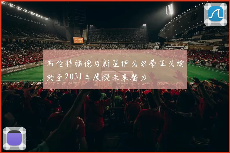 布伦特福德与新星伊戈尔蒂亚戈续约至2031年展现未来潜力
