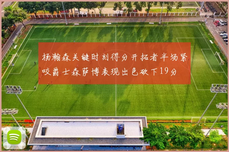 杨瀚森关键时刻得分开拓者半场紧咬爵士森萨博表现出色砍下19分