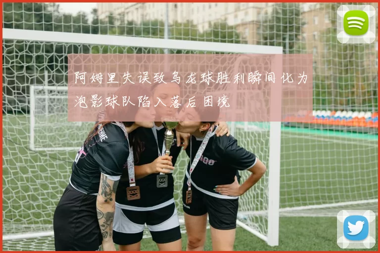阿姆里失误致乌龙球胜利瞬间化为泡影球队陷入落后困境