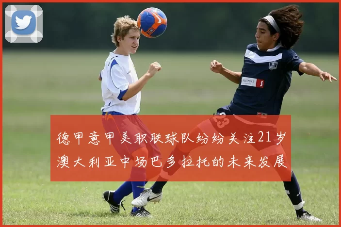 德甲意甲美职联球队纷纷关注21岁澳大利亚中场巴多拉托的未来发展
