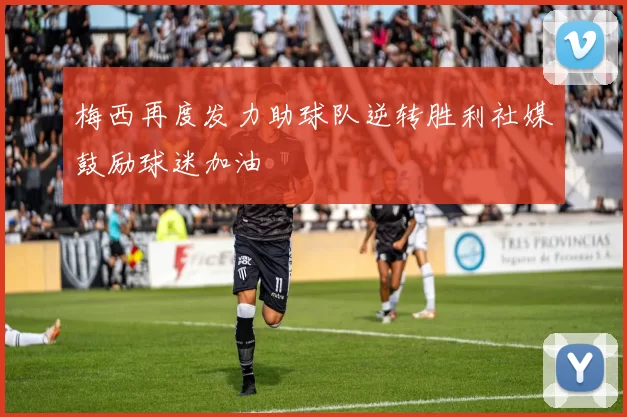 梅西再度发力助球队逆转胜利社媒鼓励球迷加油