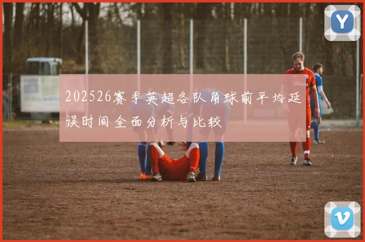 202526赛季英超各队角球前平均延误时间全面分析与比较