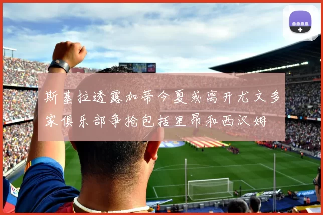 斯基拉透露加蒂今夏或离开尤文多家俱乐部争抢包括里昂和西汉姆
