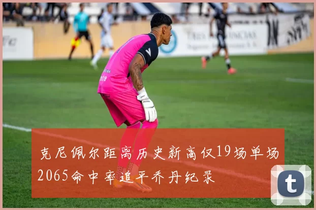 克尼佩尔距离历史新高仅19场单场2065命中率追平乔丹纪录