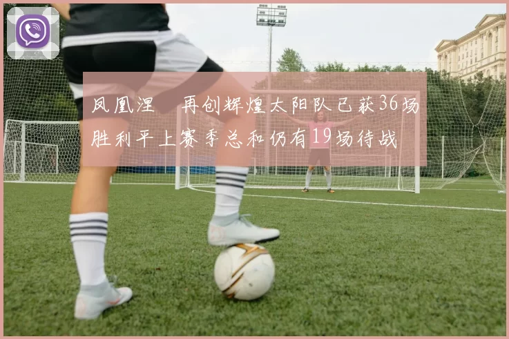 凤凰涅槃再创辉煌太阳队已获36场胜利平上赛季总和仍有19场待战