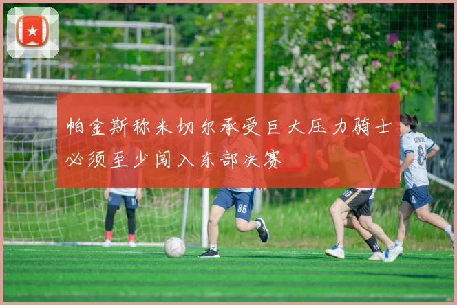 帕金斯称米切尔承受巨大压力骑士必须至少闯入东部决赛