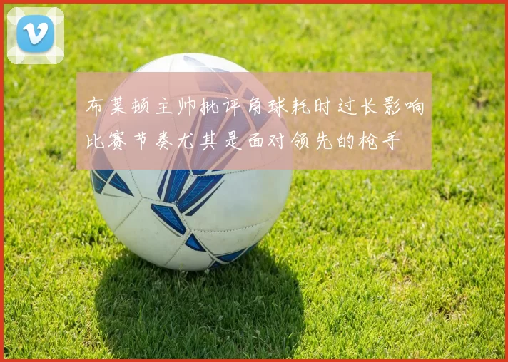 布莱顿主帅批评角球耗时过长影响比赛节奏尤其是面对领先的枪手