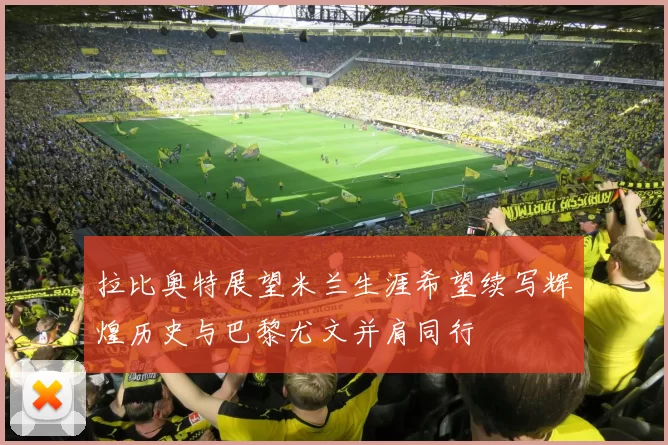 拉比奥特展望米兰生涯希望续写辉煌历史与巴黎尤文并肩同行
