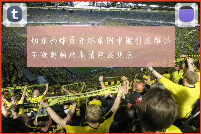 切尔西球员开球前围中圈引发维拉不满奥纳纳表情包成焦点