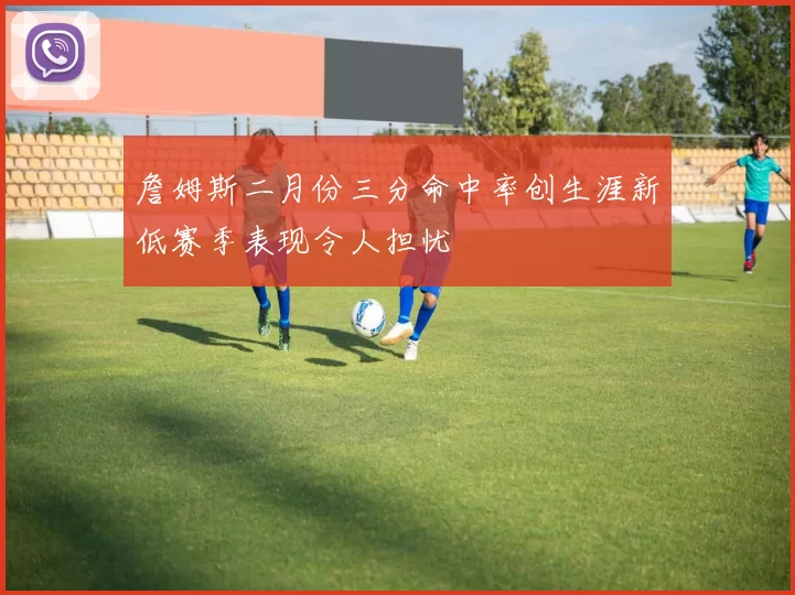 詹姆斯二月份三分命中率创生涯新低赛季表现令人担忧