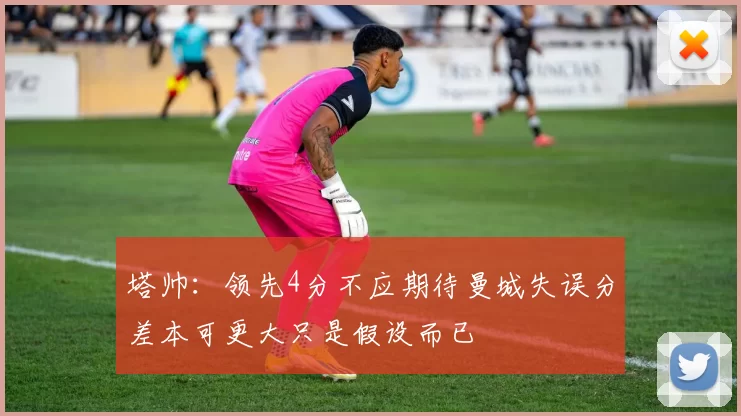 塔帅：领先4分不应期待曼城失误分差本可更大只是假设而已