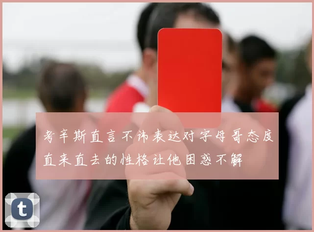 考辛斯直言不讳表达对字母哥态度直来直去的性格让他困惑不解