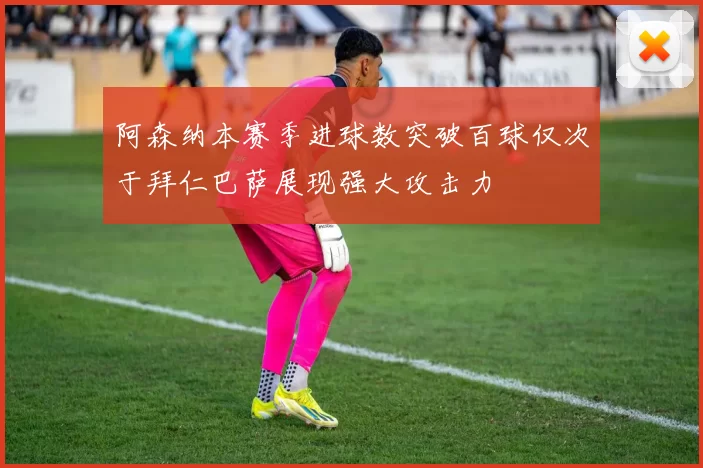 阿森纳本赛季进球数突破百球仅次于拜仁巴萨展现强大攻击力