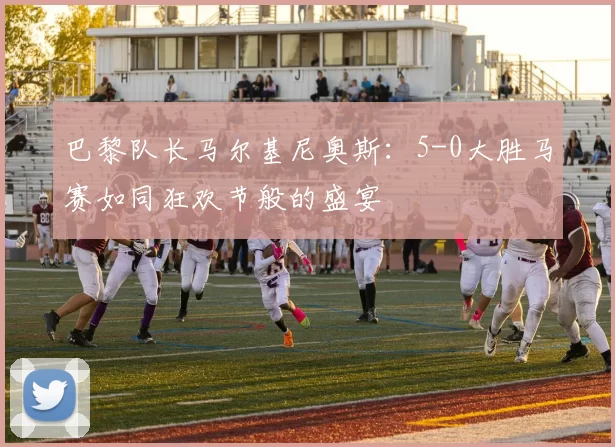 巴黎队长马尔基尼奥斯：5-0大胜马赛如同狂欢节般的盛宴
