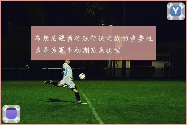布朗尼强调对独行侠之战的重要性力争为赛季初期完美收官