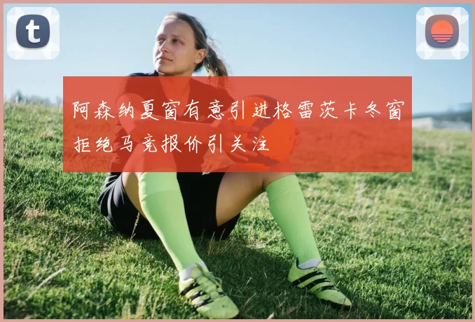 阿森纳夏窗有意引进格雷茨卡冬窗拒绝马竞报价引关注