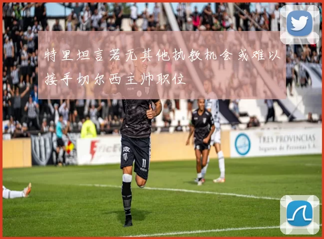 特里坦言若无其他执教机会或难以接手切尔西主帅职位
