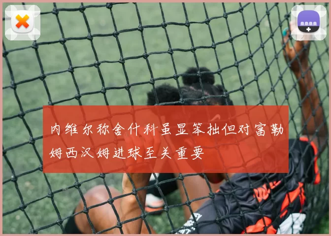 内维尔称舍什科虽显笨拙但对富勒姆西汉姆进球至关重要