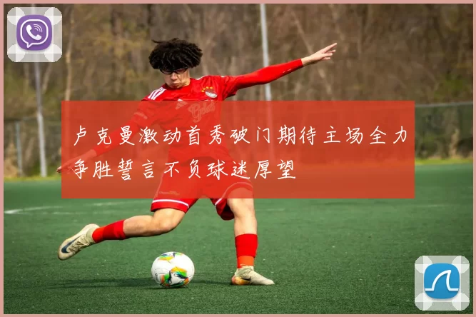 卢克曼激动首秀破门期待主场全力争胜誓言不负球迷厚望