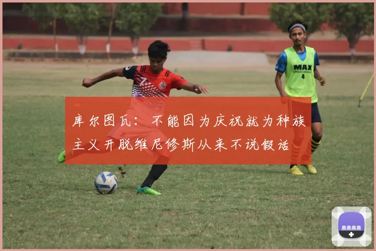 库尔图瓦：不能因为庆祝就为种族主义开脱维尼修斯从来不说假话