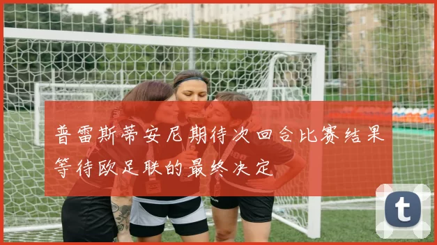 普雷斯蒂安尼期待次回合比赛结果等待欧足联的最终决定