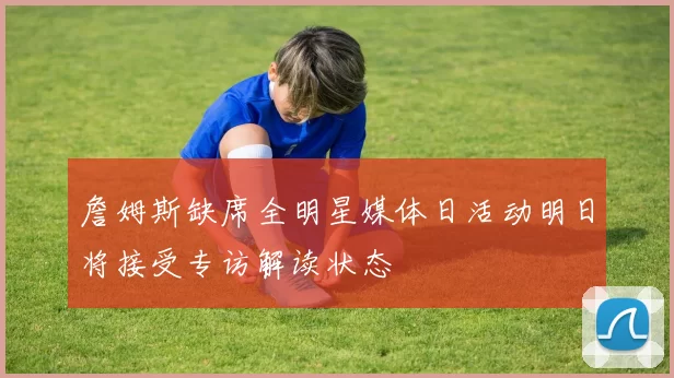詹姆斯缺席全明星媒体日活动明日将接受专访解读状态